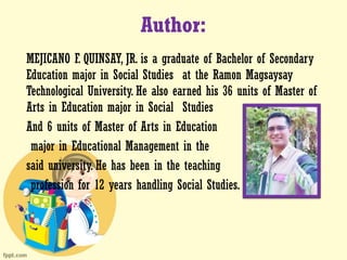Author:
MEJICANO F. QUINSAY, JR. is a graduate of Bachelor of Secondary
Education major in Social Studies at the Ramon Magsaysay
Technological University. He also earned his 36 units of Master of
Arts in Education major in Social Studies
And 6 units of Master of Arts in Education
major in Educational Management in the
said university. He has been in the teaching
profession for 12 years handling Social Studies.
 