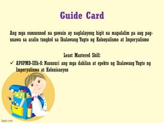Guide Card
Ang mga sumusunod na gawain ay naglalayong higit na mapalalim pa ang pag-
unawa sa aralin tungkol sa Ikalawang Yugto ng Kolonyalismo at Imperyalismo
Least Mastered Skill:
 AP8PMD-IIIh-8: Nasusuri ang mga dahilan at epekto ng Ikalawang Yugto ng
Imperyalismo at Kolonisasyon
 