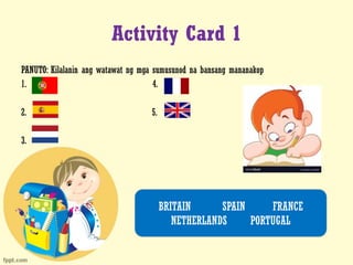 Activity Card 1
PANUTO: Kilalanin ang watawat ng mga sumusunod na bansang mananakop
1. 4.
2. 5.
3.
BRITAIN SPAIN FRANCE
NETHERLANDS PORTUGAL
 