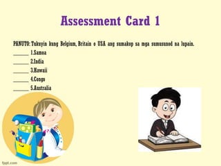 Assessment Card 1
PANUTO: Tukuyin kung Belgium, Britain o USA ang sumakop sa mga sumusunod na lupain.
_____ 1.Samoa
_____ 2.India
_____ 3.Hawaii
_____ 4.Congo
_____ 5.Australia
 