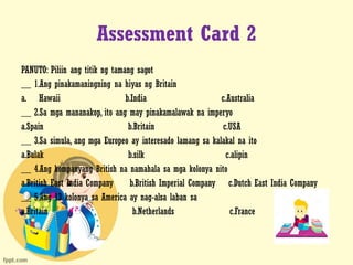 Assessment Card 2
PANUTO: Piliin ang titik ng tamang sagot
__ 1.Ang pinakamaningning na hiyas ng Britain
a. Hawaii b.India c.Australia
__ 2.Sa mga mananakop, ito ang may pinakamalawak na imperyo
a.Spain b.Britain c.USA
__ 3.Sa simula, ang mga Europeo ay interesado lamang sa kalakal na ito
a.Bulak b.silk c.alipin
__ 4.Ang kompanyang British na namahala sa mga kolonya nito
a.British East India Company b.British Imperial Company c.Dutch East India Company
__ 5.Ang 13 kolonya sa America ay nag-alsa laban sa
a.Britain b.Netherlands c.France
 