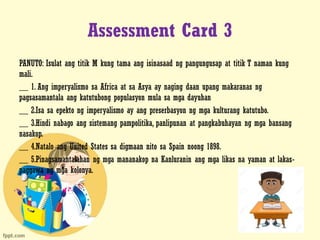 Assessment Card 3
PANUTO: Isulat ang titik M kung tama ang isinasaad ng pangungusap at titik T naman kung
mali.
__ 1. Ang imperyalismo sa Africa at sa Asya ay naging daan upang makaranas ng
pagsasamantala ang katutubong populasyon mula sa mga dayuhan
__ 2.Isa sa epekto ng imperyalismo ay ang preserbasyon ng mga kulturang katutubo.
__ 3.Hindi nabago ang sistemang pampolitika, panlipunan at pangkabuhayan ng mga bansang
nasakop.
__ 4.Natalo ang United States sa digmaan nito sa Spain noong 1898.
__ 5.Pinagsamantalahan ng mga mananakop na Kanluranin ang mga likas na yaman at lakas-
paggawa ng mga kolonya.
 