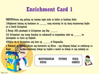 Enrichment Card 1
PANUTO:Punan ang patlang ng tamang sagot mula sa kahon sa bandang ibaba
1.Nagkaroon lamang ng kaalaman sa _____ nang marating ito ng isang misyonerong Ingles
na si David Livingstone
2. Noong 1854, ginalugad ni Livingstone ang Ilog _____.
3.Si Livingstone ang unang dayuhan na nakamasid sa magandang talon ng _____ na
ipinangalan sa reyna ng England.
4.Nakita rin ni Livingstone ang lawa ng _____ at Tanganyika.
5. Nahahati sa tatlong rehiyon ang kontinente ng Africa - ang hilagang bahagi na nakaharap sa
Dagat _____, ang pinakagitnang bahagi ng tropiko o mainit na bahagi at ang malamig na
bahagi sa may timog.
MEDITERRANEAN VICTORIA NYASA
AFRICA ZAMBESI
 