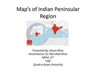 Map’s of Indian Peninsular
Region
Presented by: Anum Khan
Presented to: Dr. Rafi Ullah Khan
MPhil. 2nd
TIAC
Quaid-e-Azam University
 