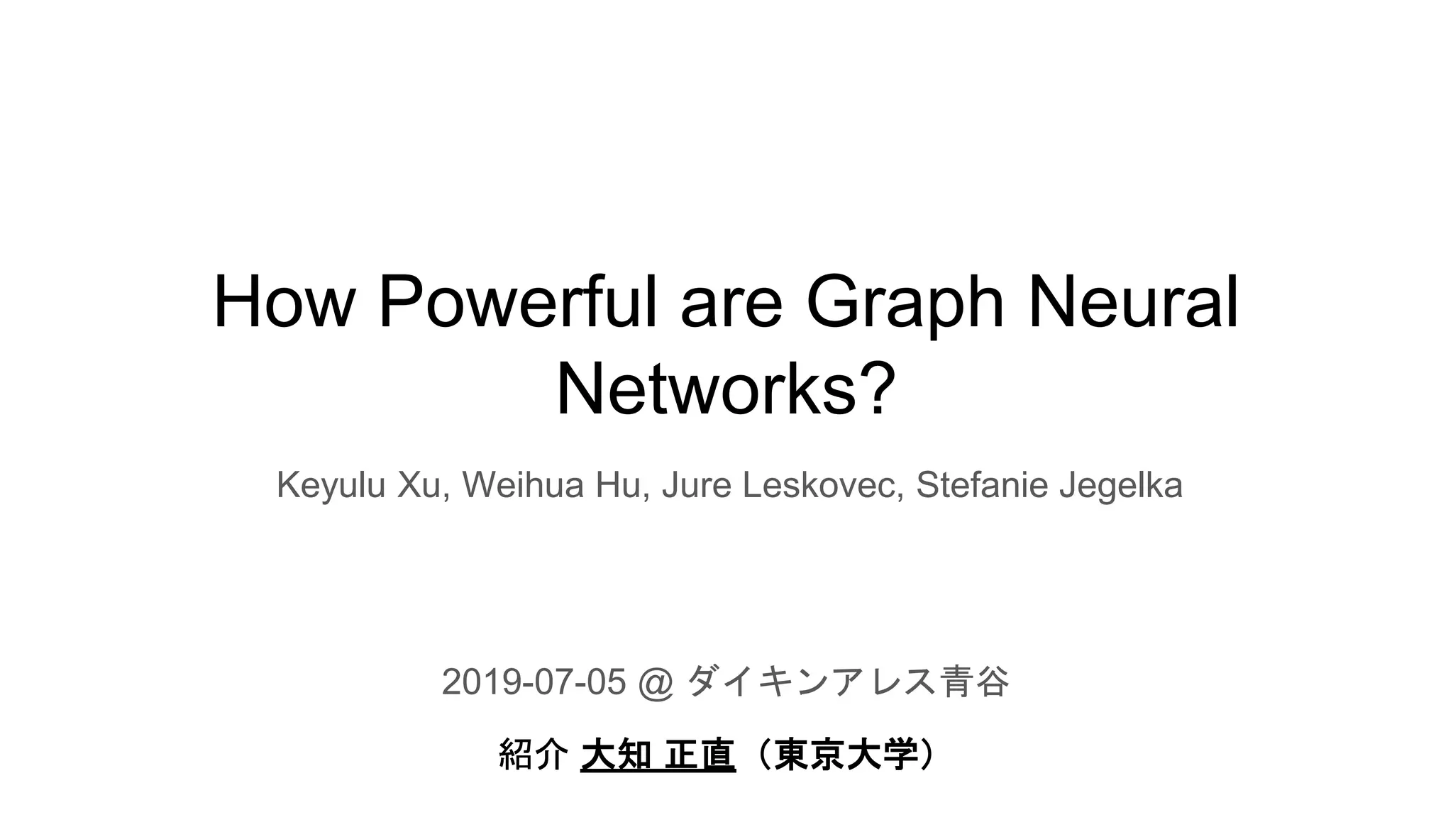 How Powerful are Graph Neural
Networks?
2019-07-05 @ ダイキンアレス青谷
紹介 大知 正直（東京大学）
Keyulu Xu, Weihua Hu, Jure Leskovec, Stefanie Jegelka
 