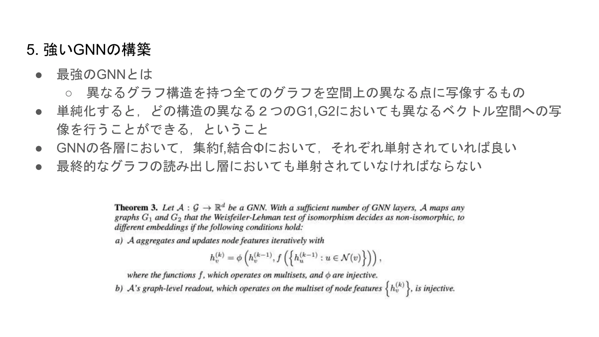 5. 強いGNNの構築
● 最強のGNNとは
○ 異なるグラフ構造を持つ全てのグラフを空間上の異なる点に写像するもの
● 単純化すると，どの構造の異なる２つのG1,G2においても異なるベクトル空間への写
像を行うことができる，ということ
● GNNの各層において，集約f,結合Φにおいて，それぞれ単射されていれば良い
● 最終的なグラフの読み出し層においても単射されていなければならない
 
