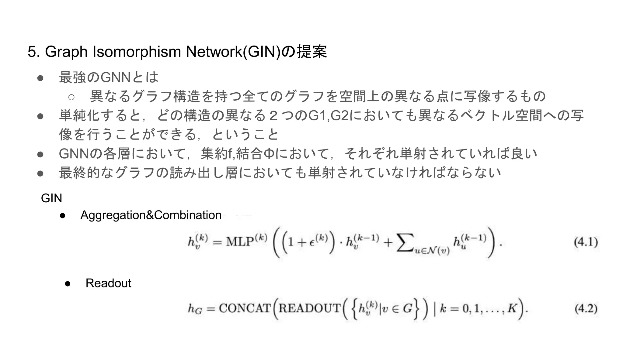 5. Graph Isomorphism Network(GIN)の提案
● 最強のGNNとは
○ 異なるグラフ構造を持つ全てのグラフを空間上の異なる点に写像するもの
● 単純化すると，どの構造の異なる２つのG1,G2においても異なるベクトル空間への写
像を行うことができる，ということ
● GNNの各層において，集約f,結合Φにおいて，それぞれ単射されていれば良い
● 最終的なグラフの読み出し層においても単射されていなければならない
● Aggregation&Combination
● Readout
GIN
 