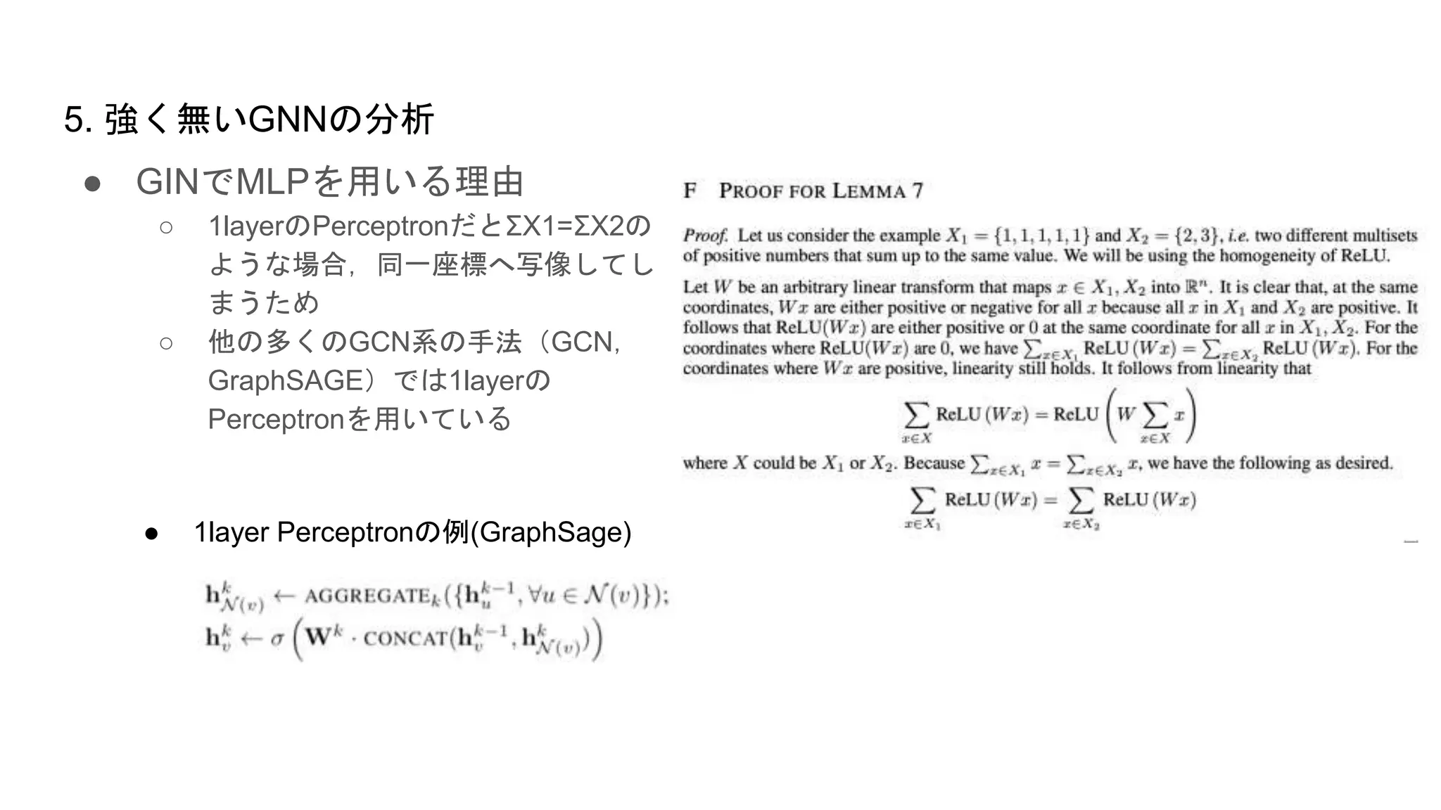 ● GINでMLPを用いる理由
○ 1layerのPerceptronだとΣX1=ΣX2の
ような場合，同一座標へ写像してし
まうため
○ 他の多くのGCN系の手法（GCN，
GraphSAGE）では1layerの
Perceptronを用いている
5. 強く無いGNNの分析
● 1layer Perceptronの例(GraphSage)
 