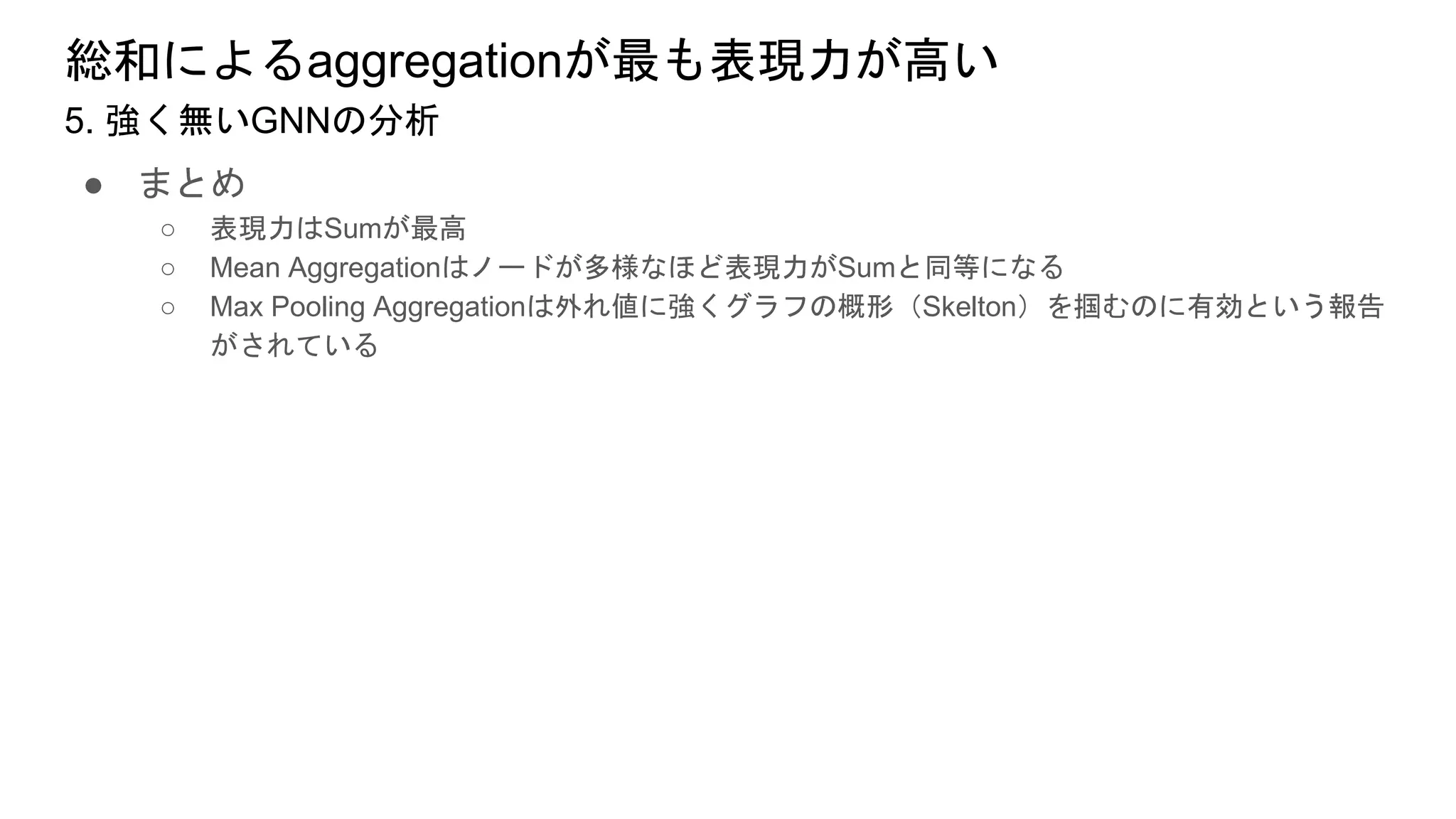 総和によるaggregationが最も表現力が高い
● まとめ
○ 表現力はSumが最高
○ Mean Aggregationはノードが多様なほど表現力がSumと同等になる
○ Max Pooling Aggregationは外れ値に強くグラフの概形（Skelton）を掴むのに有効という報告
がされている
5. 強く無いGNNの分析
 