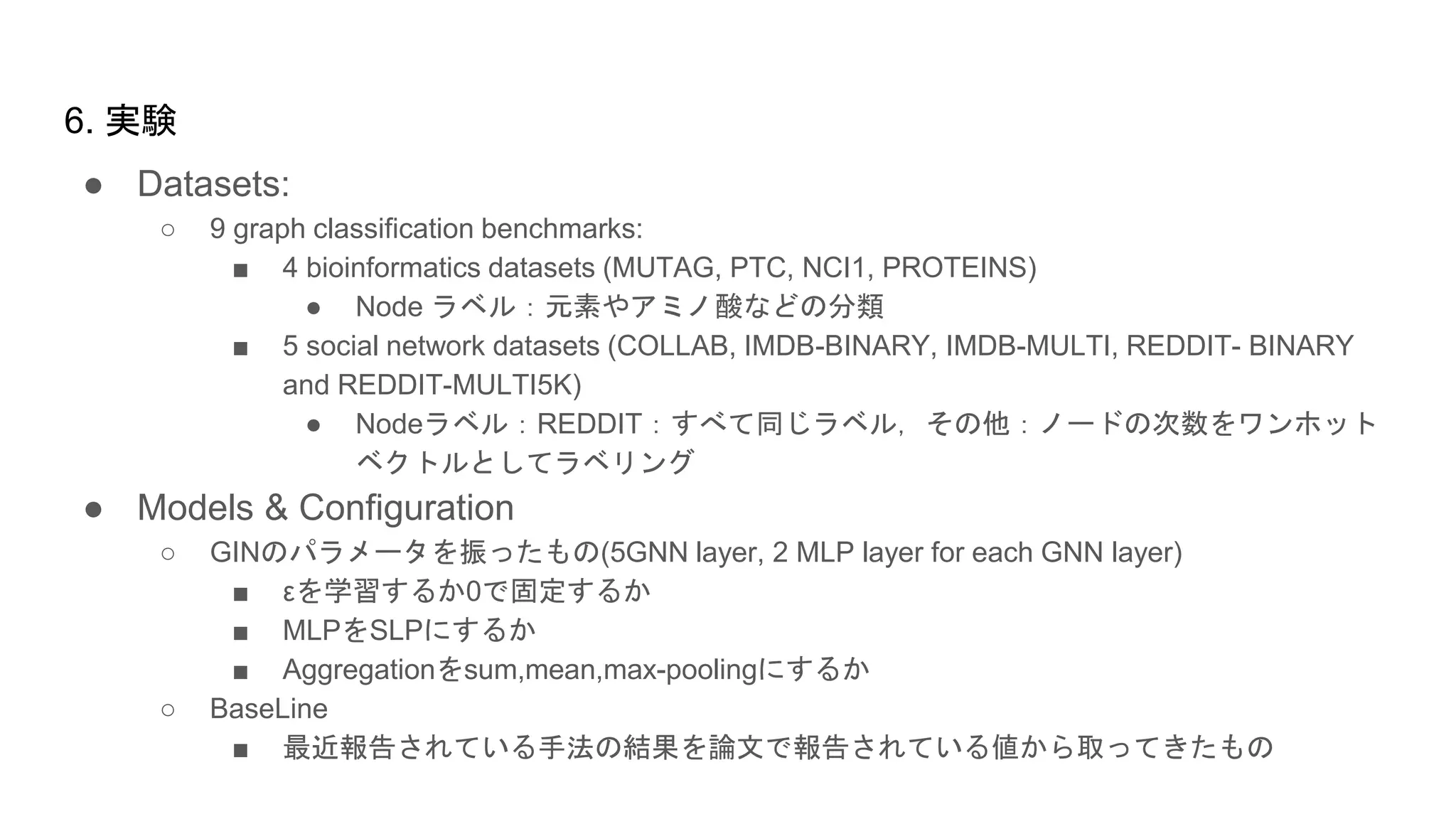 ● Datasets:
○ 9 graph classification benchmarks:
■ 4 bioinformatics datasets (MUTAG, PTC, NCI1, PROTEINS)
● Node ラベル：元素やアミノ酸などの分類
■ 5 social network datasets (COLLAB, IMDB-BINARY, IMDB-MULTI, REDDIT- BINARY
and REDDIT-MULTI5K)
● Nodeラベル：REDDIT：すべて同じラベル，その他：ノードの次数をワンホット
ベクトルとしてラベリング
● Models & Configuration
○ GINのパラメータを振ったもの(5GNN layer, 2 MLP layer for each GNN layer)
■ εを学習するか0で固定するか
■ MLPをSLPにするか
■ Aggregationをsum,mean,max-poolingにするか
○ BaseLine
■ 最近報告されている手法の結果を論文で報告されている値から取ってきたもの
6. 実験
 