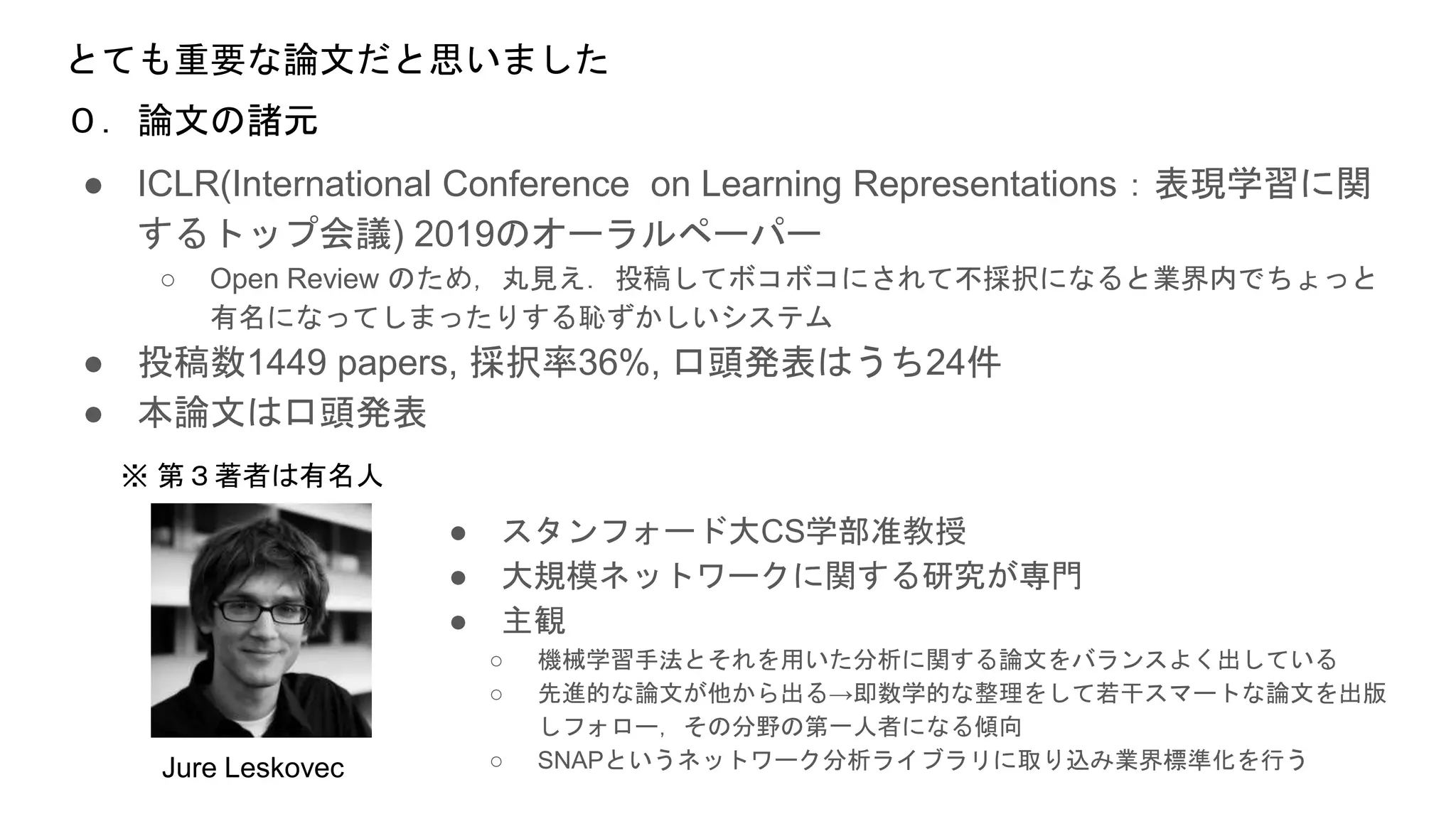とても重要な論文だと思いました
● ICLR(International Conference on Learning Representations：表現学習に関
するトップ会議) 2019のオーラルペーパー
○ Open Review のため，丸見え．投稿してボコボコにされて不採択になると業界内でちょっと
有名になってしまったりする恥ずかしいシステム
● 投稿数1449 papers, 採択率36%, 口頭発表はうち24件
● 本論文は口頭発表
０．論文の諸元
● スタンフォード大CS学部准教授
● 大規模ネットワークに関する研究が専門
● 主観
○ 機械学習手法とそれを用いた分析に関する論文をバランスよく出している
○ 先進的な論文が他から出る→即数学的な整理をして若干スマートな論文を出版
しフォロー，その分野の第一人者になる傾向
○ SNAPというネットワーク分析ライブラリに取り込み業界標準化を行うJure Leskovec
※ 第３著者は有名人
 