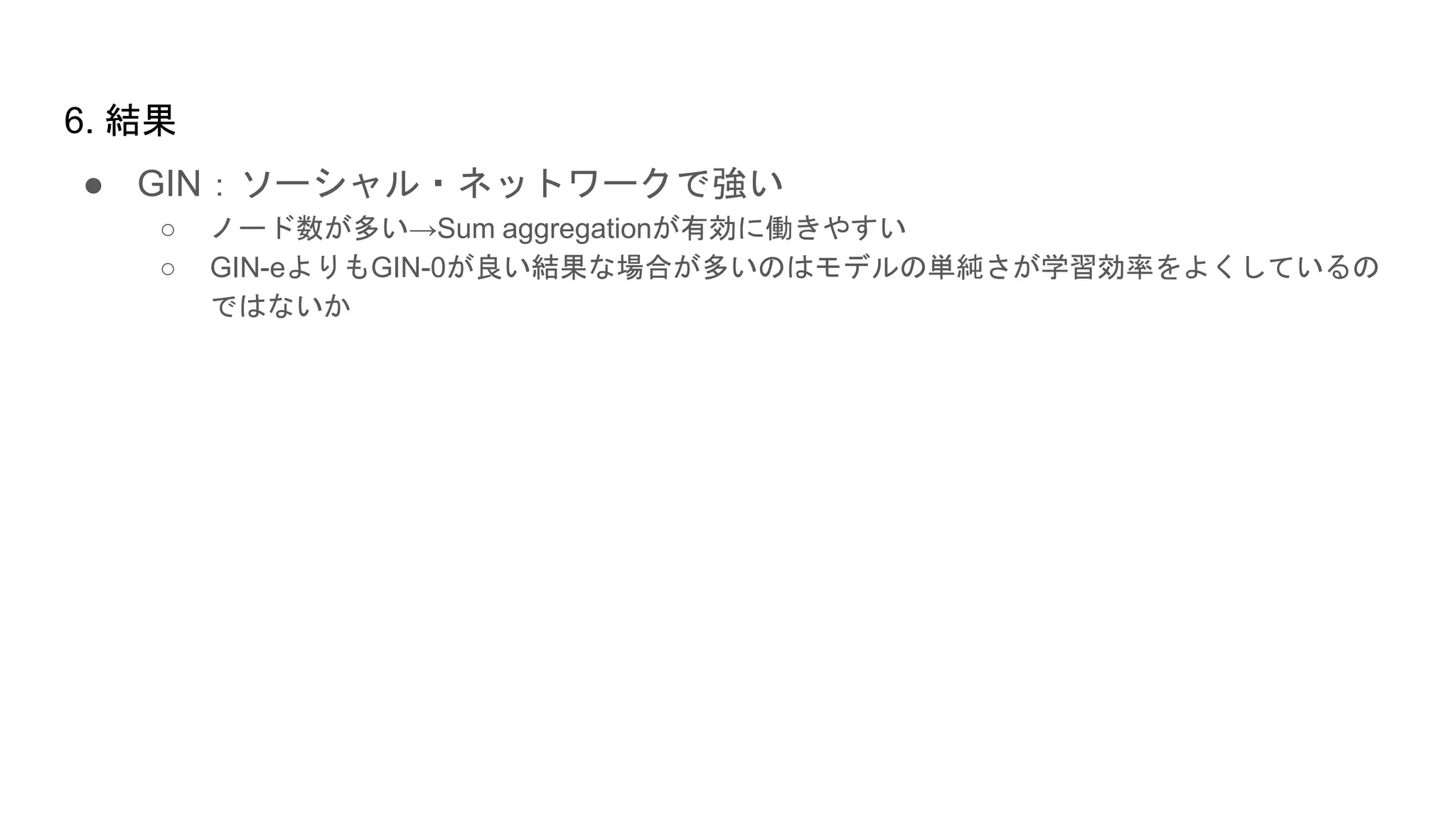 ● GIN：ソーシャル・ネットワークで強い
○ ノード数が多い→Sum aggregationが有効に働きやすい
○ GIN-eよりもGIN-0が良い結果な場合が多いのはモデルの単純さが学習効率をよくしているの
ではないか
6. 結果
 