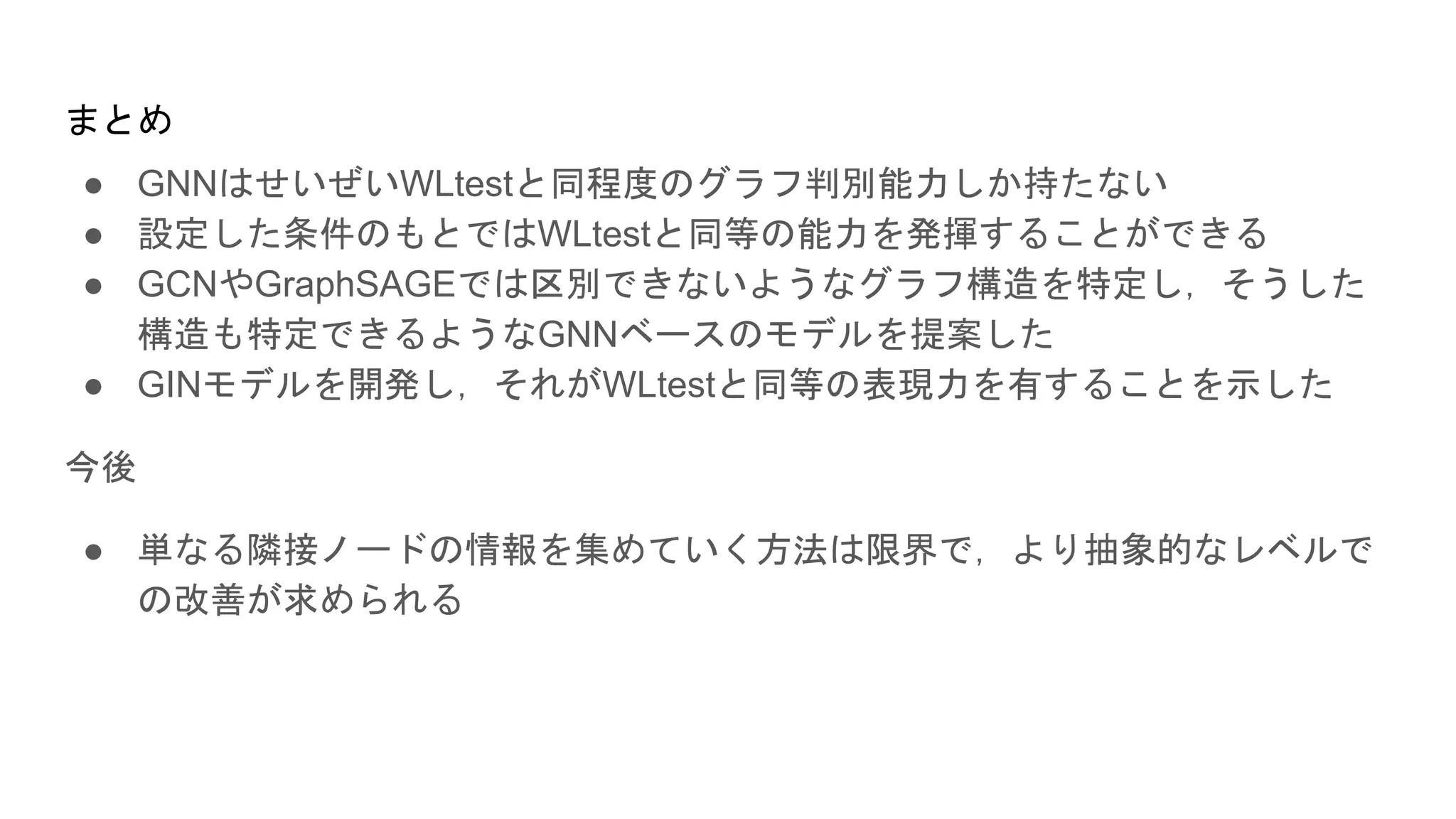 ● GNNはせいぜいWLtestと同程度のグラフ判別能力しか持たない
● 設定した条件のもとではWLtestと同等の能力を発揮することができる
● GCNやGraphSAGEでは区別できないようなグラフ構造を特定し，そうした
構造も特定できるようなGNNベースのモデルを提案した
● GINモデルを開発し，それがWLtestと同等の表現力を有することを示した
今後
● 単なる隣接ノードの情報を集めていく方法は限界で，より抽象的なレベルで
の改善が求められる
まとめ
 