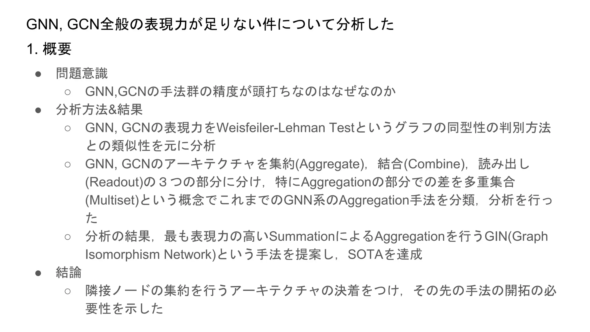GNN, GCN全般の表現力が足りない件について分析した
● 問題意識
○ GNN,GCNの手法群の精度が頭打ちなのはなぜなのか
● 分析方法&結果
○ GNN, GCNの表現力をWeisfeiler-Lehman Testというグラフの同型性の判別方法
との類似性を元に分析
○ GNN, GCNのアーキテクチャを集約(Aggregate)，結合(Combine)，読み出し
(Readout)の３つの部分に分け，特にAggregationの部分での差を多重集合
(Multiset)という概念でこれまでのGNN系のAggregation手法を分類，分析を行っ
た
○ 分析の結果，最も表現力の高いSummationによるAggregationを行うGIN(Graph
Isomorphism Network)という手法を提案し，SOTAを達成
● 結論
○ 隣接ノードの集約を行うアーキテクチャの決着をつけ，その先の手法の開拓の必
要性を示した
1. 概要
 
