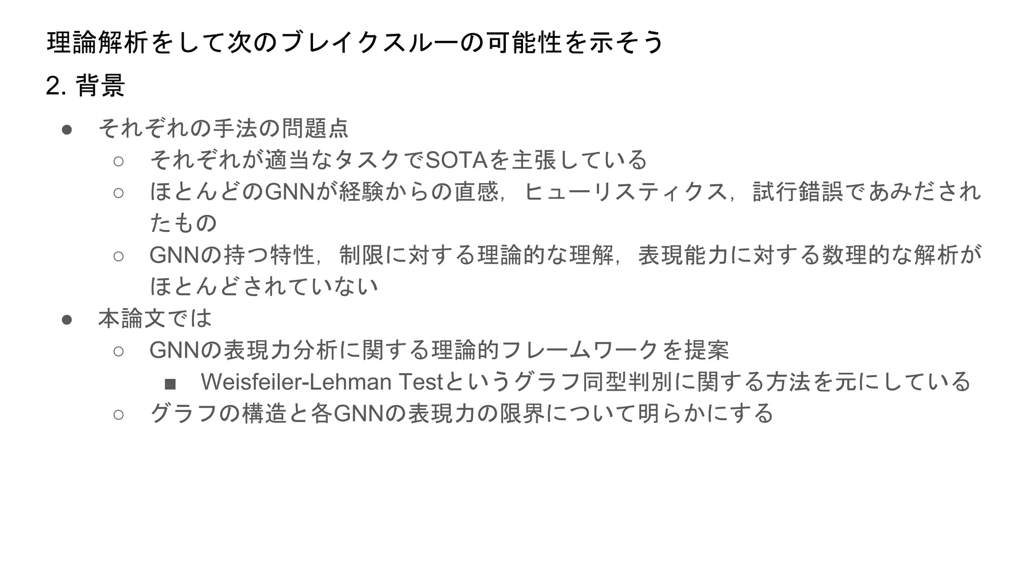 理論解析をして次のブレイクスルーの可能性を示そう
● それぞれの手法の問題点
○ それぞれが適当なタスクでSOTAを主張している
○ ほとんどのGNNが経験からの直感，ヒューリスティクス，試行錯誤であみだされ
たもの
○ GNNの持つ特性，制限に対する理論的な理解，表現能力に対する数理的な解析が
ほとんどされていない
● 本論文では
○ GNNの表現力分析に関する理論的フレームワークを提案
■ Weisfeiler-Lehman Testというグラフ同型判別に関する方法を元にしている
○ グラフの構造と各GNNの表現力の限界について明らかにする
2. 背景
 