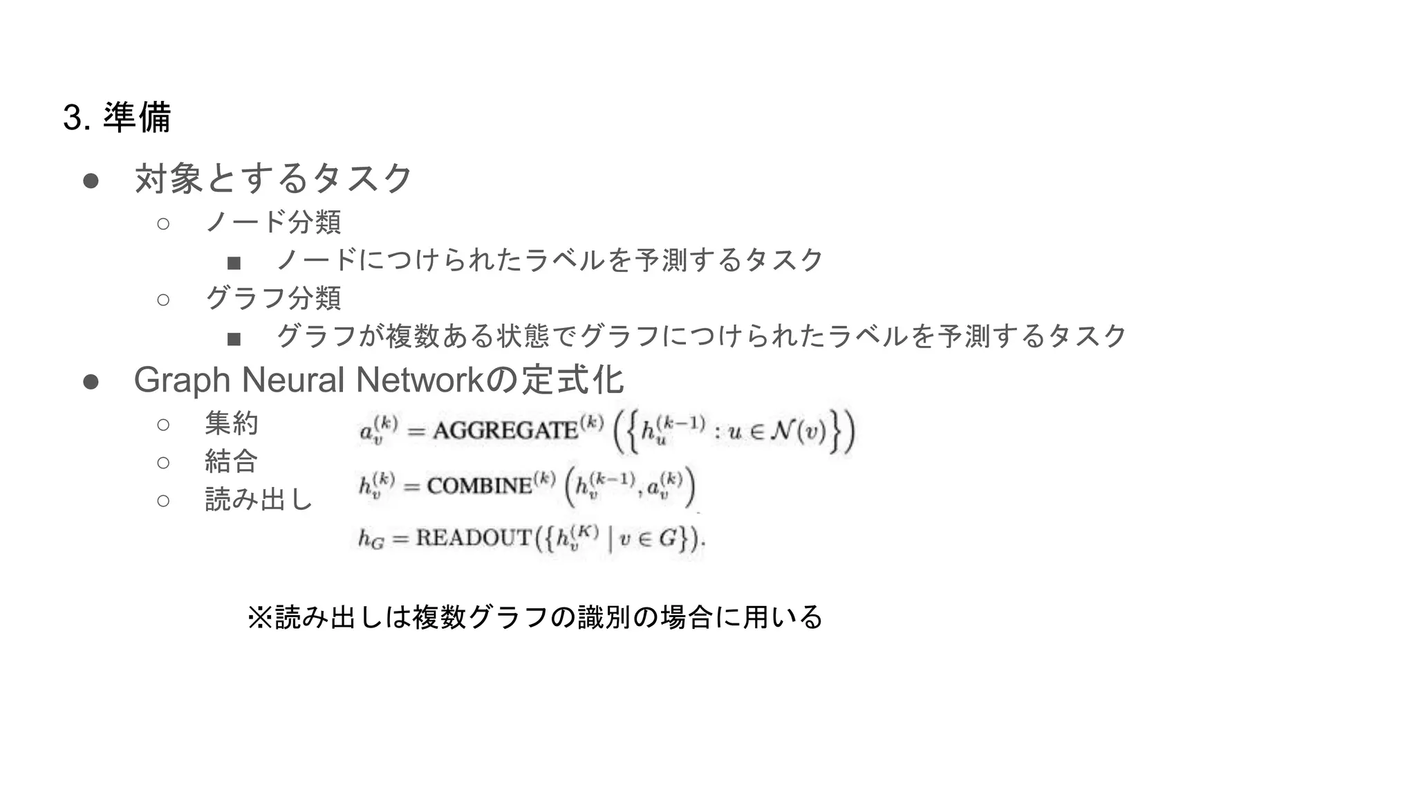 ● 対象とするタスク
○ ノード分類
■ ノードにつけられたラベルを予測するタスク
○ グラフ分類
■ グラフが複数ある状態でグラフにつけられたラベルを予測するタスク
● Graph Neural Networkの定式化
○ 集約
○ 結合
○ 読み出し
3. 準備
※読み出しは複数グラフの識別の場合に用いる
 