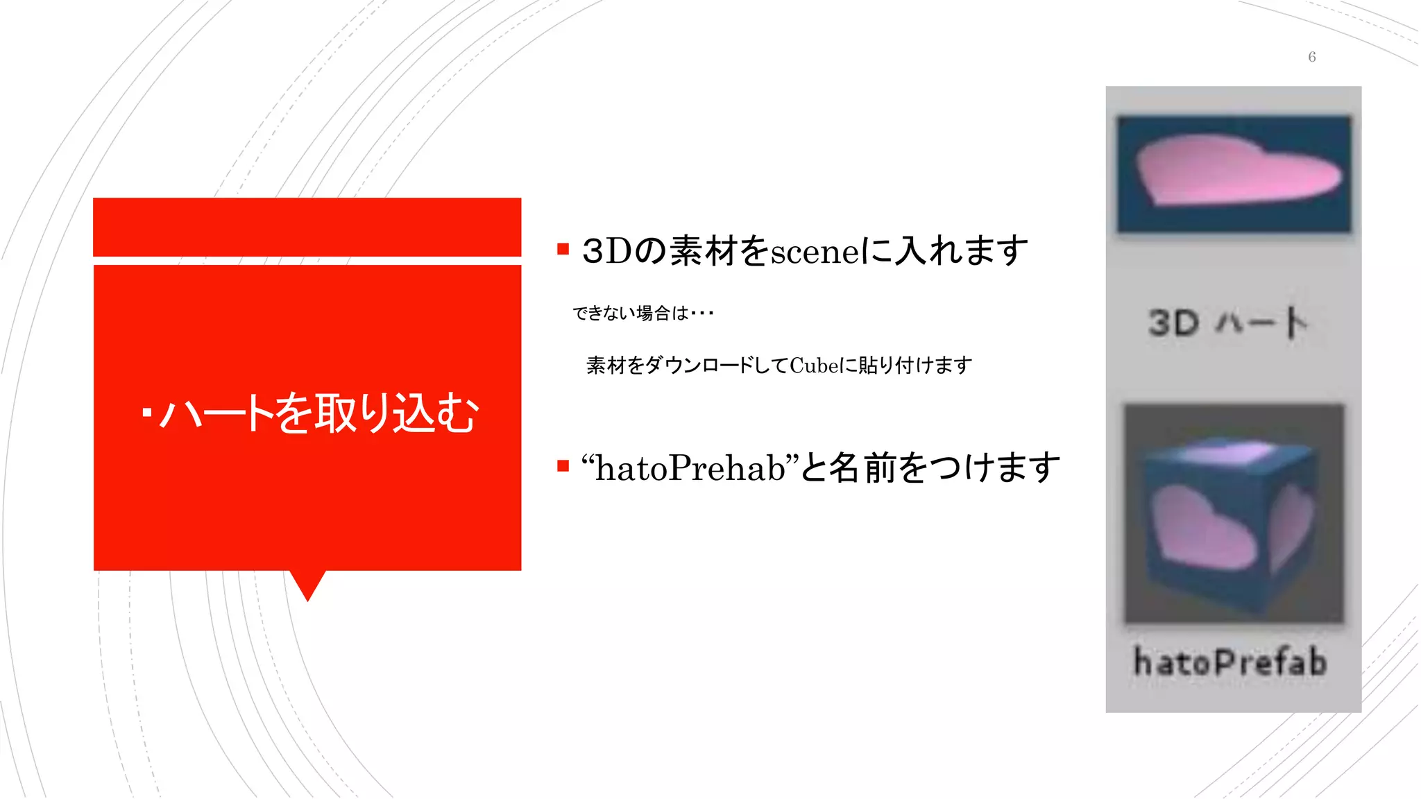 ・ハートを取り込む
 ３Dの素材をsceneに入れます
できない場合は・・・
素材をダウンロードしてCubeに貼り付けます
 “hatoPrehab”と名前をつけます
6
 