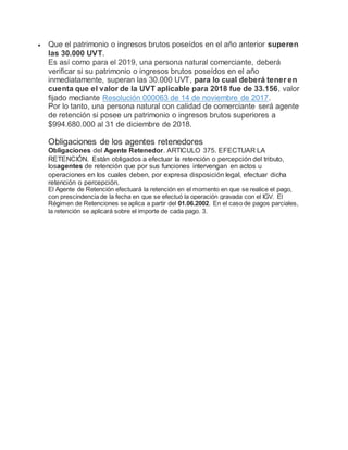  Que el patrimonio o ingresos brutos poseídos en el año anterior superen
las 30.000 UVT.
Es así como para el 2019, una persona natural comerciante, deberá
verificar si su patrimonio o ingresos brutos poseídos en el año
inmediatamente, superan las 30.000 UVT, para lo cual deberá tener en
cuenta que el valor de la UVT aplicable para 2018 fue de 33.156, valor
fijado mediante Resolución 000063 de 14 de noviembre de 2017.
Por lo tanto, una persona natural con calidad de comerciante será agente
de retención si posee un patrimonio o ingresos brutos superiores a
$994.680.000 al 31 de diciembre de 2018.
Obligaciones de los agentes retenedores
Obligaciones del Agente Retenedor. ARTICULO 375. EFECTUAR LA
RETENCIÓN. Están obligados a efectuar la retención o percepción del tributo,
losagentes de retención que por sus funciones intervengan en actos u
operaciones en los cuales deben, por expresa disposición legal, efectuar dicha
retención o percepción.
El Agente de Retención efectuará la retención en el momento en que se realice el pago,
con prescindencia de la fecha en que se efectuó la operación gravada con el IGV. El
Régimen de Retenciones se aplica a partir del 01.06.2002. En el caso de pagos parciales,
la retención se aplicará sobre el importe de cada pago. 3.
 