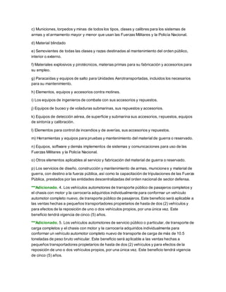 c) Municiones, torpedos y minas de todos los tipos, clases y calibres para los sistemas de
armas y el armamento mayor y menor que usan las Fuerzas Militares y la Policía Nacional.
d) Material blindado
e) Semovientes de todas las clases y razas destinadas al mantenimiento del orden público,
interior o externo.
f) Materiales explosivos y pirotécnicos, materias primas para su fabricación y accesorios para
su empleo.
g) Paracaídas y equipos de salto para Unidades Aerotransportadas, incluidos los necesarios
para su mantenimiento.
h) Elementos, equipos y accesorios contra motines.
i) Los equipos de ingenieros de combate con sus accesorios y repuestos.
j) Equipos de buceo y de voladuras submarinas, sus repuestos y accesorios.
k) Equipos de detección aérea, de superficie y submarina sus accesorios, repuestos, equipos
de sintonía y calibración.
l) Elementos para control de incendios y de averías, sus accesorios y repuestos.
m) Herramientas y equipos para pruebas y mantenimiento del material de guerra o reservado.
n) Equipos, software y demás implementos de sistemas y comunicaciones para uso de las
Fuerzas Militares y la Policía Nacional.
o) Otros elementos aplicables al servicio y fabricación del material de guerra o reservado.
p) Los servicios de diseño, construcción y mantenimiento de armas, municiones y material de
guerra, con destino a la fuerza pública, así como la capacitación de tripulaciones de las Fuerza
Pública, prestados por las entidades descentralizadas del orden nacional de sector defensa.
***Adicionado. 4. Los vehículos automotores de transporte público de pasajeros completos y
el chasis con motor y la carrocería adquiridos individualmente para conformar un vehículo
automotor completo nuevo, de transporte público de pasajeros. Este beneficio será aplicable a
las ventas hechas a pequeños transportadores propietarios de hasta de dos (2) vehículos y
para efectos de la reposición de uno o dos vehículos propios, por una única vez. Este
beneficio tendrá vigencia de cinco (5) años.
***Adicionado. 5. Los vehículos automotores de servicio público o particular, de transporte de
carga completos y el chasis con motor y la carrocería adquiridos individualmente para
conformar un vehículo automotor completo nuevo de transporte de carga de más de 10.5
toneladas de peso bruto vehicular. Este beneficio será aplicable a las ventas hechas a
pequeños transportadores propietarios de hasta de dos (2) vehículos y para efectos de la
reposición de uno o dos vehículos propios, por una única vez. Este beneficio tendrá vigencia
de cinco (5) años.
 