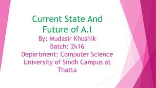 Current State And
Future of A.I
By: Mudasir Khushik
Batch: 2k16
Department: Computer Science
University of Sindh Campus at
Thatta
 