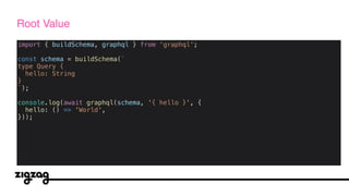 import { buildSchema, graphql } from 'graphql';
const schema = buildSchema(`
type Query {
hello: String
}
`);
console.log(await graphql(schema, '{ hello }', {
hello: () => 'World',
}));
Root Value
 