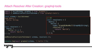 import { buildSchema, graphql } from 'graphql';
import { addResolveFunctionsToSchema } from 'graphql-tools';
const schema = buildSchema(`
type Query {
hello: String
}
`);
const resolvers = {
Query: {
hello: () => {
return 'World';
} } };
addResolveFunctionsToSchema({ schema, resolvers });
console.log(await graphql(schema, '{ hello }'));
Attach Resolver After Creation: graphql-tools
// OR
const resolvers = {
Query: {
hello: {
type: GraphQLNonNull(GraphQLString),
resolve() {
return 'World';
},
} } };
 