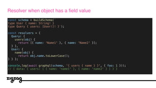 const schema = buildSchema(`
type User { name: String! }
type Query { users: [User!]! }`);
const resolvers = {
Query: {
users(obj) {
return [{ name: 'Name1' }, { name: 'Name2' }];
} },
User: {
name(obj) {
return obj.name.toLowerCase();
} } };
console.log(await graphql(schema, '{ users { name } }', { foo: 1 }));
// { data: { users: [ { name: 'name1' }, { name: 'name2' } ] } }
Resolver when object has a field value
 