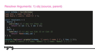 const schema = buildSchema(`
type User { name: String! }
type Query { users: [User!]! }`);
const resolvers = {
Query: {
users(obj) { // obj === {foo: 1}
return [{ id: 1 }, { id: 2 }];
} },
User: {
name(obj) { /// obj === {id: 1} or {id: 2}
return `Name${obj.id}`;
} } };
console.log(await graphql(schema, '{ users { name } }', { foo: 1 }));
// { data: { users: [ { name: 'Name1' }, { name: 'Name2' } ] } }
Resolver Arguments: 1) obj (source, parent)
 