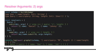 const schema = buildSchema(`
type User { name(length: Int): String! }
type Query { users(query: String, length: Int): [User!]! }`);
const resolvers = {
Query: {
users(obj, args) { // args === { query: 'n', length: 2 }
return [{ name: 'Daniel' }, { name: 'Johnny' }];
} },
User: {
name(obj, args) { // args === { length: 3 }
return obj.name.substr(0, args.length);
} } };
console.log(await graphql(schema, '{ users(query: "N", length: 2) { name(length:
3) } }'));
// { data: { users: [ { name: 'Dan' }, { name: 'Joh' } ] } }
Resolver Arguments: 2) args
 