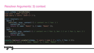 const schema = buildSchema(`
type User { name: String! }
type Query { users: [User!]! }`);
const resolvers = {
Query: {
users(obj, args, context) { // context === { foo: 1 }
context.bar = 1;
return [{ name: 'Name1' }, { name: 'Name2' }];
} },
User: {
name(obj, args, context) { // context === { foo: 1, bar: 1 } or { foo: 1, bar: 2 }
context.bar++;
return obj.name;
} } };
console.log(await graphql(schema, '{ users { name } }', null, { foo: 1 }));
// { data: { users: [ { name: 'Name1' }, { name: 'Name2' } ] } }
Resolver Arguments: 3) context
 