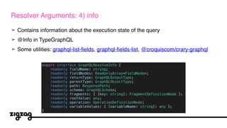 ➢ Contains information about the execution state of the query
➢ @Info in TypeGraphQL
➢ Some utilities: graphql-list-fields, graphql-fields-list, @croquiscom/crary-graphql
Resolver Arguments: 4) info
export interface GraphQLResolveInfo {
readonly fieldName: string;
readonly fieldNodes: ReadonlyArray<FieldNode>;
readonly returnType: GraphQLOutputType;
readonly parentType: GraphQLObjectType;
readonly path: ResponsePath;
readonly schema: GraphQLSchema;
readonly fragments: { [key: string]: FragmentDefinitionNode };
readonly rootValue: any;
readonly operation: OperationDefinitionNode;
readonly variableValues: { [variableName: string]: any };
}
 