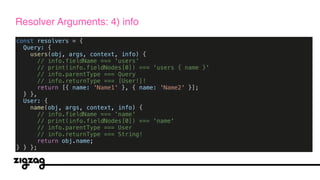 const resolvers = {
Query: {
users(obj, args, context, info) {
// info.fieldName === 'users'
// print(info.fieldNodes[0]) === 'users { name }'
// info.parentType === Query
// info.returnType === [User!]!
return [{ name: 'Name1' }, { name: 'Name2' }];
} },
User: {
name(obj, args, context, info) {
// info.fieldName === 'name'
// print(info.fieldNodes[0]) === 'name'
// info.parentType === User
// info.returnType === String!
return obj.name;
} } };
Resolver Arguments: 4) info
 