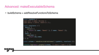 ➢ buildSchema + addResolveFunctionsToSchema
Advanced: makeExecutableSchema
const typeDefs = `
type User { name: String! }
type Query { users: [User!]! }`;
const resolvers = {
Query: {
users() {
return [{ name: 'Name1' }, { name: 'Name2' }];
} },
User: {
name(obj) {
return obj.name;
} } };
const schema = makeExecutableSchema({ typeDefs, resolvers });
console.log(await graphql(schema, '{ users { name } }'));
 