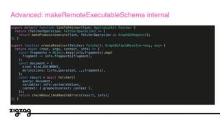 export default function linkToFetcher(link: ApolloLink): Fetcher {
return (fetcherOperation: FetcherOperation) => {
return makePromise(execute(link, fetcherOperation as GraphQLRequest));
}; }
export function createResolver(fetcher: Fetcher): GraphQLFieldResolver<any, any> {
return async (root, args, context, info) => {
const fragments = Object.keys(info.fragments).map(
fragment => info.fragments[fragment],
);
const document = {
kind: Kind.DOCUMENT,
definitions: [info.operation, ...fragments],
};
const result = await fetcher({
query: document,
variables: info.variableValues,
context: { graphqlContext: context },
});
return checkResultAndHandleErrors(result, info);
}; }
Advanced: makeRemoteExecutableSchema internal
 