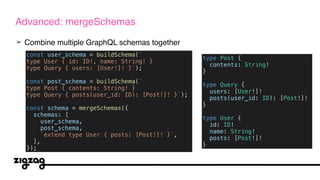 ➢ Combine multiple GraphQL schemas together
Advanced: mergeSchemas
const user_schema = buildSchema(`
type User { id: ID!, name: String! }
type Query { users: [User!]! }`);
const post_schema = buildSchema(`
type Post { contents: String! }
type Query { posts(user_id: ID): [Post!]! }`);
const schema = mergeSchemas({
schemas: [
user_schema,
post_schema,
`extend type User { posts: [Post!]! }`,
],
});
type Post {
contents: String!
}
type Query {
users: [User!]!
posts(user_id: ID): [Post!]!
}
type User {
id: ID!
name: String!
posts: [Post!]!
}
 