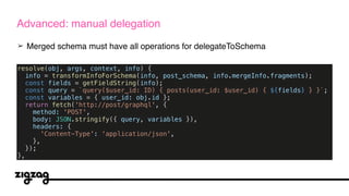 ➢ Merged schema must have all operations for delegateToSchema
Advanced: manual delegation
resolve(obj, args, context, info) {
info = transformInfoForSchema(info, post_schema, info.mergeInfo.fragments);
const fields = getFieldString(info);
const query = `query($user_id: ID) { posts(user_id: $user_id) { ${fields} } }`;
const variables = { user_id: obj.id };
return fetch('http://post/graphql', {
method: 'POST',
body: JSON.stringify({ query, variables }),
headers: {
'Content-Type': 'application/json',
},
});
},
 
