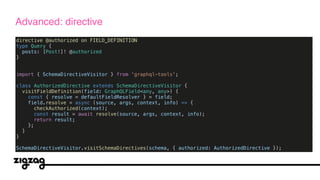 directive @authorized on FIELD_DEFINITION
type Query {
posts: [Post!]! @authorized
}
import { SchemaDirectiveVisitor } from 'graphql-tools';
class AuthorizedDirective extends SchemaDirectiveVisitor {
visitFieldDefinition(field: GraphQLField<any, any>) {
const { resolve = defaultFieldResolver } = field;
field.resolve = async (source, args, context, info) => {
checkAuthorized(context);
const result = await resolve(source, args, context, info);
return result;
};
}
}
SchemaDirectiveVisitor.visitSchemaDirectives(schema, { authorized: AuthorizedDirective });
Advanced: directive
 