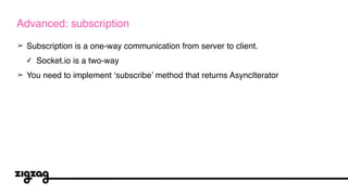 ➢ Subscription is a one-way communication from server to client.
✓ Socket.io is a two-way
➢ You need to implement ‘subscribe’ method that returns AsyncIterator
Advanced: subscription
 