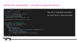 import { PubSub } from 'graphql-subscriptions';
const pubSub = new PubSub();
async function doTask(task_id: number) {
for (let i = 0; i < 10; i++) {
await Bluebird.delay(1000);
pubSub.publish(`doTask-${task_id}`, i);
}
pubSub.publish(`doTask-${task_id}`, 'done');
}
const schema = new GraphQLSchema({
subscription: new GraphQLObjectType({
name: 'RootSubscriptionType',
fields: {
doTaskProgressed: {
type: GraphQLString,
args: { task_id: { type: new GraphQLNonNull(GraphQLInt) } },
subscribe: (source, args) => {
const task_id = args.task_id;
return pubSub.asyncIterator(`doTask-${task_id}`);
},
} } }) });
Advanced: subscription - run task in separate thread
- Task will run regardless subscription
- You need ‘done’ to notify task ended
 