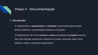 1. Introdução
1.1 Apresentar a organização e a comissão responsável pelo projeto
(breve histórico, características básicas e funções)
1.2 Apresentar de forma concisa e coesa a proposta do projeto (resumo
das informações essenciais: objetivos e metas, recursos, data, local,
público, metas, resultados esperados)
Passo 4 - Documentação
 