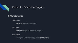 2. Planejamento
2.1 Missão
Razão de ser (Porque existe?)
2.2 Visão
Direção desejada (Onde quer chegar?)
2.3 Valores
Convicções fundamentais (Quais os princípios?)
Passo 4 - Documentação
 