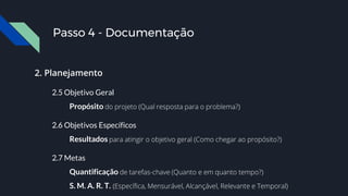 2. Planejamento
2.5 Objetivo Geral
Propósito do projeto (Qual resposta para o problema?)
2.6 Objetivos Específicos
Resultados para atingir o objetivo geral (Como chegar ao propósito?)
2.7 Metas
Quantificação de tarefas-chave (Quanto e em quanto tempo?)
S. M. A. R. T. (Específica, Mensurável, Alcançável, Relevante e Temporal)
Passo 4 - Documentação
 