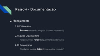 2. Planejamento
2.8 Público-Alvo
Pessoas que serão atingidas (A quem se destina?)
2.9 Equipe Organizadora
Responsáveis e funções (Quem fará que tarefas?)
2.10 Cronograma
Atividades, locais e datas (O que, onde e quando?)
Passo 4 - Documentação
 