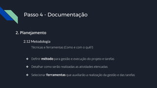 2. Planejamento
2.12 Metodologia
Técnicas e ferramentas (Como e com o quê?)
❖ Definir método para gestão e execução do projeto e tarefas
❖ Detalhar como serão realizadas as atividades elencadas
❖ Selecionar ferramentas que auxiliarão a realização da gestão e das tarefas
Passo 4 - Documentação
 