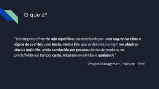 “Um empreendimento não repetitivo, caracterizado por uma sequência clara e
lógica de eventos, com início, meio e fim, que se destina a atingir um objetivo
claro e definido, sendo conduzido por pessoas dentro de parâmetros
predefinidos de tempo, custo, recursos envolvidos e qualidade”
Project Management Institute – PMI
O que é?
 