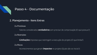 2. Planejamento - Itens Extras
2.x Premissas
Fatores considerados verdadeiros sem precisar de comprovação (O que possuo?)
2.x Restrições
Limitações impostas que restringem a execução do projeto (O que limita?)
2.x Riscos
Acontecimentos que geram impactos no projeto (Quais são os riscos?)
Passo 4 - Documentação
 