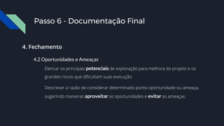 Passo 6 - Documentação Final
4. Fechamento
4.2 Oportunidades e Ameaças
Elencar os principais potenciais de exploração para melhora do projeto e os
grandes riscos que dificultam suas execução.
Descrever a razão de considerar determinado ponto oportunidade ou ameaça,
sugerindo maneiras aproveitar as oportunidades e evitar as ameaças.
 