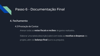 Passo 6 - Documentação Final
4. Fechamento
4.3 Prestação de Contas
Anexar todas as notas fiscais e recibos de gastos realizados.
Elaborar uma tabela (descrição|valor) com todas as receitas e despesas do
projeto, além do balanço final (lucro ou prejuízo).
 
