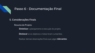 Passo 6 - Documentação Final
5. Considerações Finais
Resumo do Projeto
Sintetizar o planejamento e execução do projeto.
Destacar se os objetivos e metas foram cumpridos.
Realizar demais observações finais que julgar relevantes.
 