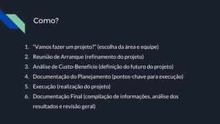 Como?
1. “Vamos fazer um projeto?” (escolha da área e equipe)
2. Reunião de Arranque (refinamento do projeto)
3. Análise de Custo-Benefício (definição do futuro do projeto)
4. Documentação do Planejamento (pontos-chave para execução)
5. Execução (realização do projeto)
6. Documentação Final (compilação de informações, análise dos
resultados e revisão geral)
 
